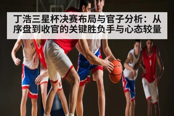 丁浩三星杯决赛布局与官子分析：从序盘到收官的关键胜负手与心态较量