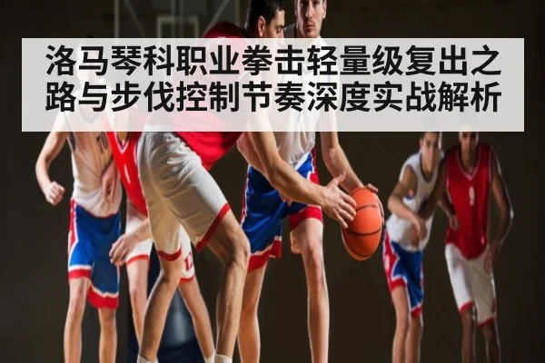 洛马琴科职业拳击轻量级复出之路与步伐控制节奏深度实战解析