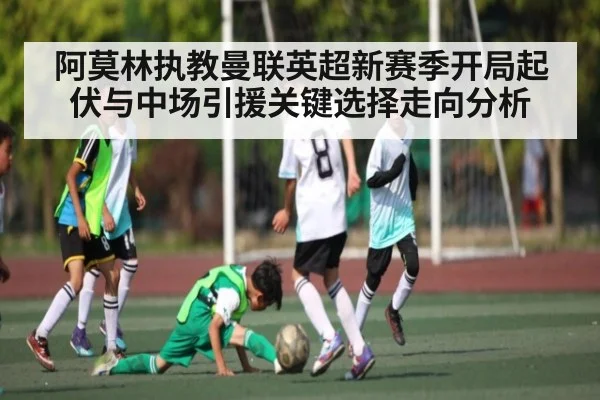 阿莫林执教曼联英超新赛季开局起伏与中场引援关键选择走向分析