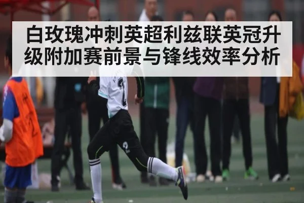 白玫瑰冲刺英超利兹联英冠升级附加赛前景与锋线效率分析