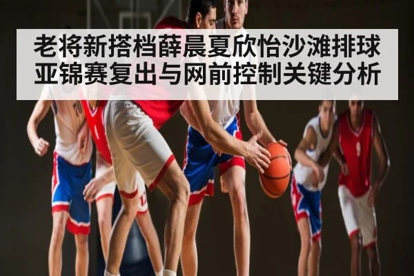 老将新搭档薛晨夏欣怡沙滩排球亚锦赛复出与网前控制关键分析 | yabo